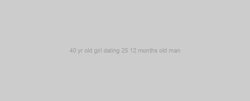 40 yr old girl dating 25 12 months old man